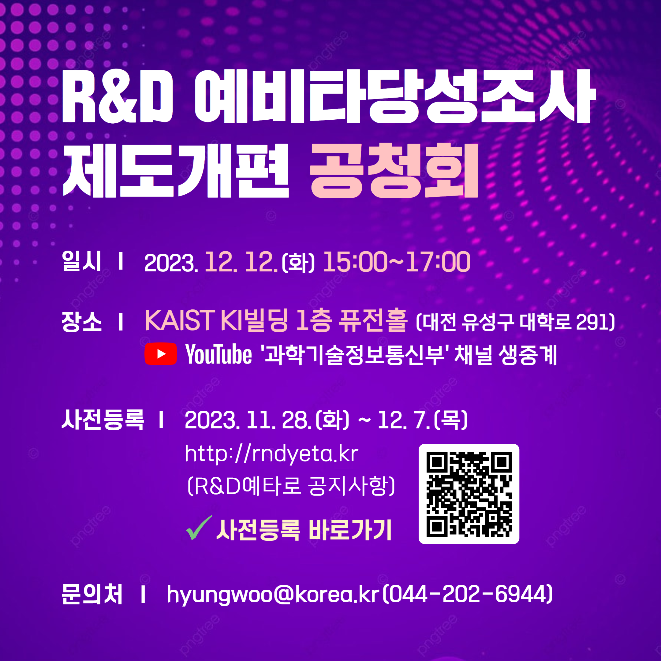 R&D 예비타당성조사 제도개편 공청회를 개최합니다. 과학기술정보통신부와 한국과학기술기획평가원, 과학기술정책연구원은 R&D예타 제도개편안을 준비하여 전문가·정책대상자와 소통하는 자리를 마련하였으니 많은 관심과 참여 부탁드립니다. - 일 시 : 2023.12.12.(화) 15:00~17:00- 장 소 : KAIST KI빌딩 1층 퓨전홀 (대전 유성구 대학로 291)           ※ YouTube ‘과학기술정보통신부’ 채널 생중계- 사전등록 : 2023.11.28.(화) ~ 12.7.(목)- 문의처 : hyungwoo@korea.kr (044-202-6944)